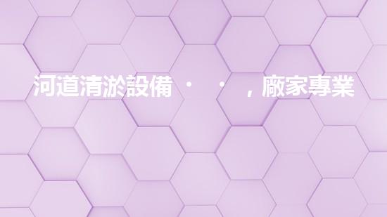 河道清淤設備，廠家專業(yè)保障水質清潔